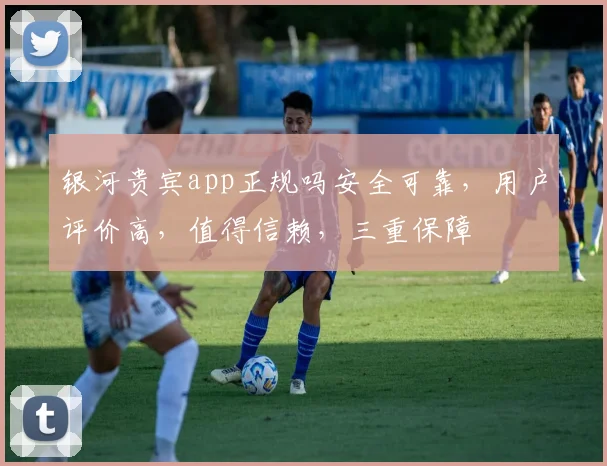 银河贵宾app正规吗安全可靠，用户评价高，值得信赖，三重保障