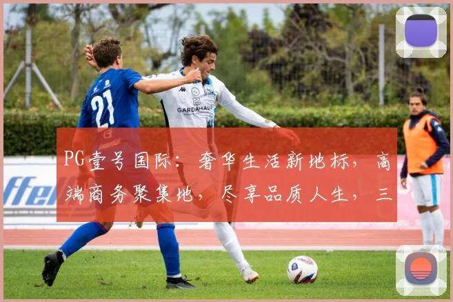 PG壹号国际：奢华生活新地标，高端商务聚集地，尽享品质人生，三大亮点，不容错过