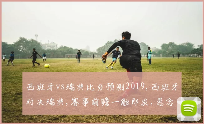 西班牙vs瑞典比分预测2019,西班牙对决瑞典,赛事前瞻一触即发,悬念重重