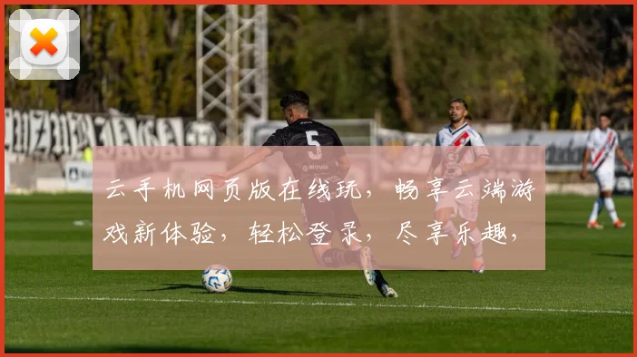 云手机网页版在线玩，畅享云端游戏新体验，轻松登录，尽享乐趣，三重惊喜，不容错过