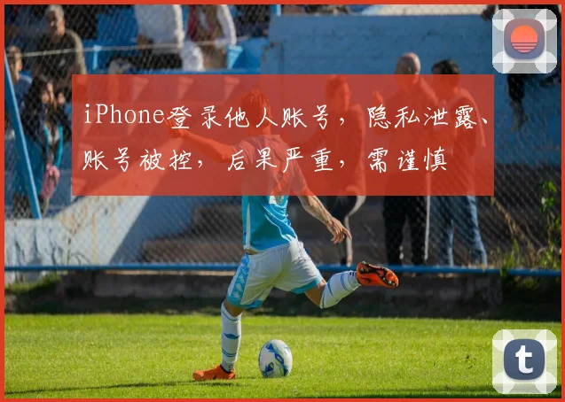 iPhone登录他人账号，隐私泄露、账号被控，后果严重，需谨慎
